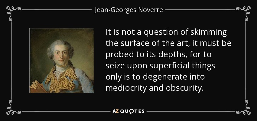 It is not a question of skimming the surface of the art, it must be probed to its depths, for to seize upon superficial things only is to degenerate into mediocrity and obscurity. - Jean-Georges Noverre