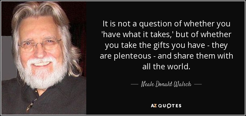 It is not a question of whether you 'have what it takes,' but of whether you take the gifts you have - they are plenteous - and share them with all the world. - Neale Donald Walsch