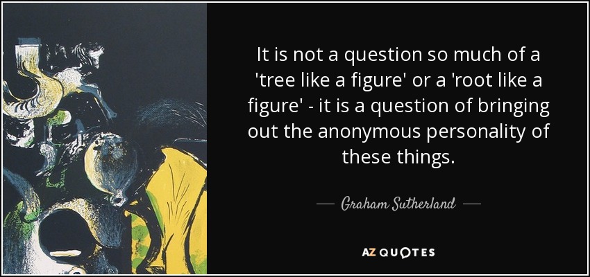 It is not a question so much of a 'tree like a figure' or a 'root like a figure' - it is a question of bringing out the anonymous personality of these things. - Graham Sutherland