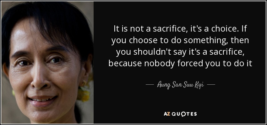 It is not a sacrifice, it's a choice. If you choose to do something, then you shouldn't say it's a sacrifice, because nobody forced you to do it - Aung San Suu Kyi