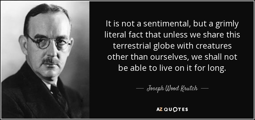 It is not a sentimental, but a grimly literal fact that unless we share this terrestrial globe with creatures other than ourselves, we shall not be able to live on it for long. - Joseph Wood Krutch