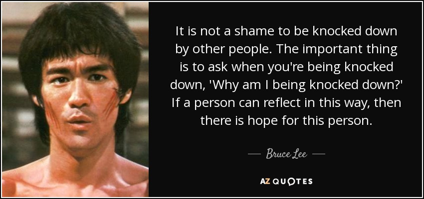 It is not a shame to be knocked down by other people. The important thing is to ask when you're being knocked down, 'Why am I being knocked down?' If a person can reflect in this way, then there is hope for this person. - Bruce Lee