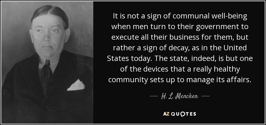 It is not a sign of communal well-being when men turn to their government to execute all their business for them, but rather a sign of decay, as in the United States today. The state, indeed, is but one of the devices that a really healthy community sets up to manage its affairs. - H. L. Mencken