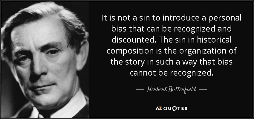 It is not a sin to introduce a personal bias that can be recognized and discounted. The sin in historical composition is the organization of the story in such a way that bias cannot be recognized. - Herbert Butterfield