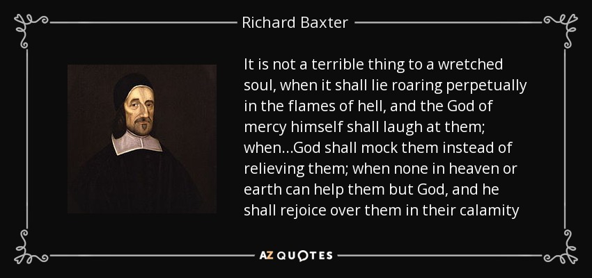 It is not a terrible thing to a wretched soul, when it shall lie roaring perpetually in the flames of hell, and the God of mercy himself shall laugh at them; when...God shall mock them instead of relieving them; when none in heaven or earth can help them but God, and he shall rejoice over them in their calamity - Richard Baxter