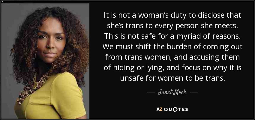 It is not a woman’s duty to disclose that she’s trans to every person she meets. This is not safe for a myriad of reasons. We must shift the burden of coming out from trans women, and accusing them of hiding or lying, and focus on why it is unsafe for women to be trans. - Janet Mock