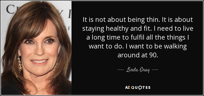 It is not about being thin. It is about staying healthy and fit. I need to live a long time to fulfil all the things I want to do. I want to be walking around at 90. - Linda Gray