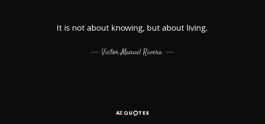 It is not about knowing, but about living. - Victor Manuel Rivera
