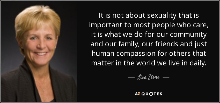 It is not about sexuality that is important to most people who care, it is what we do for our community and our family, our friends and just human compassion for others that matter in the world we live in daily. - Lisa Stone