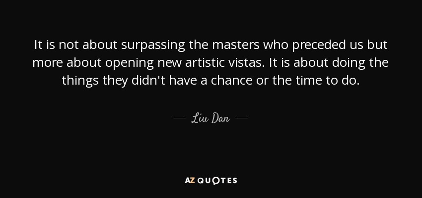 It is not about surpassing the masters who preceded us but more about opening new artistic vistas. It is about doing the things they didn't have a chance or the time to do. - Liu Dan