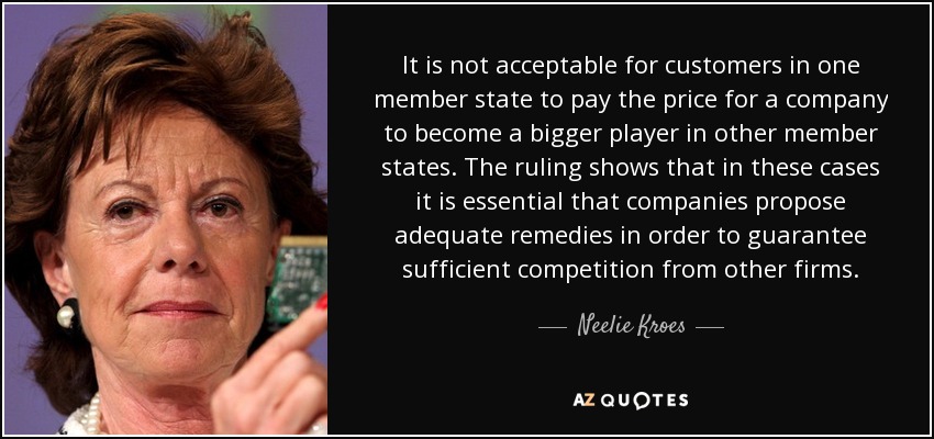 It is not acceptable for customers in one member state to pay the price for a company to become a bigger player in other member states. The ruling shows that in these cases it is essential that companies propose adequate remedies in order to guarantee sufficient competition from other firms. - Neelie Kroes