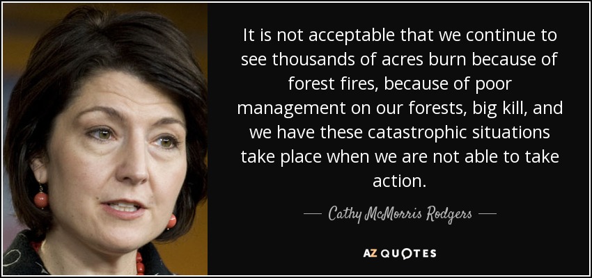 It is not acceptable that we continue to see thousands of acres burn because of forest fires, because of poor management on our forests, big kill, and we have these catastrophic situations take place when we are not able to take action. - Cathy McMorris Rodgers