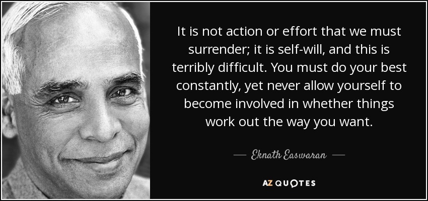 It is not action or effort that we must surrender; it is self-will, and this is terribly difficult. You must do your best constantly, yet never allow yourself to become involved in whether things work out the way you want. - Eknath Easwaran