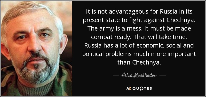 It is not advantageous for Russia in its present state to fight against Chechnya. The army is a mess. It must be made combat ready. That will take time. Russia has a lot of economic, social and political problems much more important than Chechnya. - Aslan Maskhadov