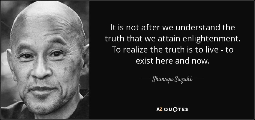 It is not after we understand the truth that we attain enlightenment. To realize the truth is to live - to exist here and now. - Shunryu Suzuki