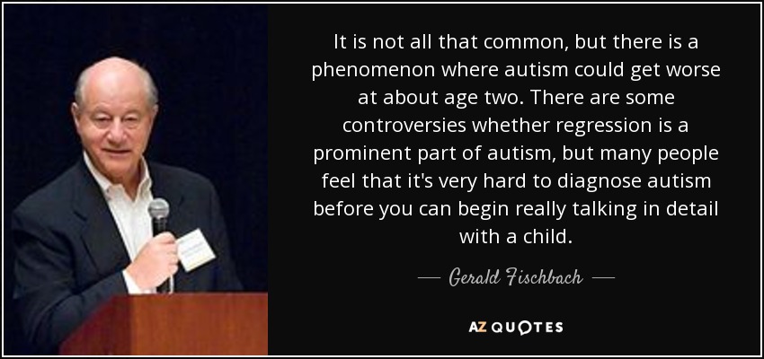It is not all that common, but there is a phenomenon where autism could get worse at about age two. There are some controversies whether regression is a prominent part of autism, but many people feel that it's very hard to diagnose autism before you can begin really talking in detail with a child. - Gerald Fischbach