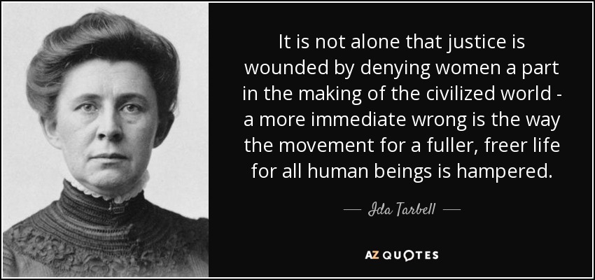 It is not alone that justice is wounded by denying women a part in the making of the civilized world - a more immediate wrong is the way the movement for a fuller, freer life for all human beings is hampered. - Ida Tarbell