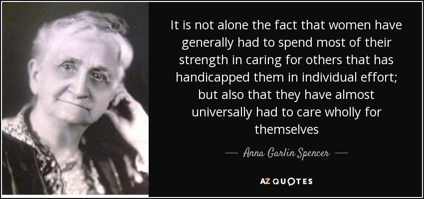 It is not alone the fact that women have generally had to spend most of their strength in caring for others that has handicapped them in individual effort; but also that they have almost universally had to care wholly for themselves - Anna Garlin Spencer
