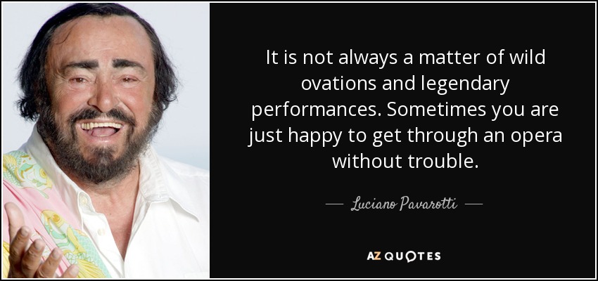 It is not always a matter of wild ovations and legendary performances. Sometimes you are just happy to get through an opera without trouble. - Luciano Pavarotti