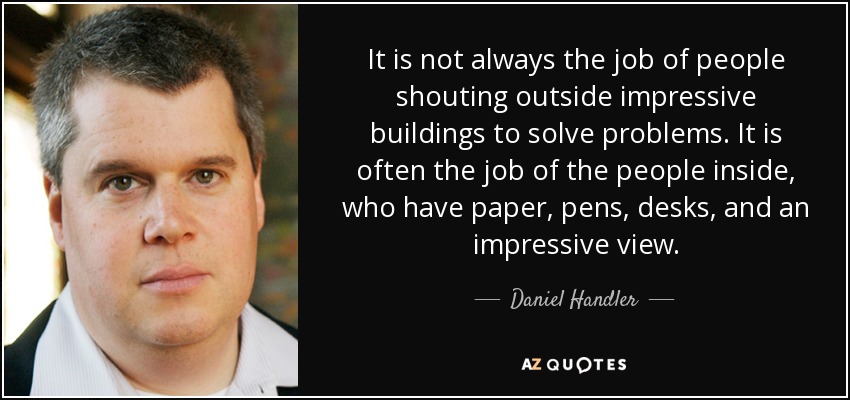 It is not always the job of people shouting outside impressive buildings to solve problems. It is often the job of the people inside, who have paper, pens, desks, and an impressive view. - Daniel Handler