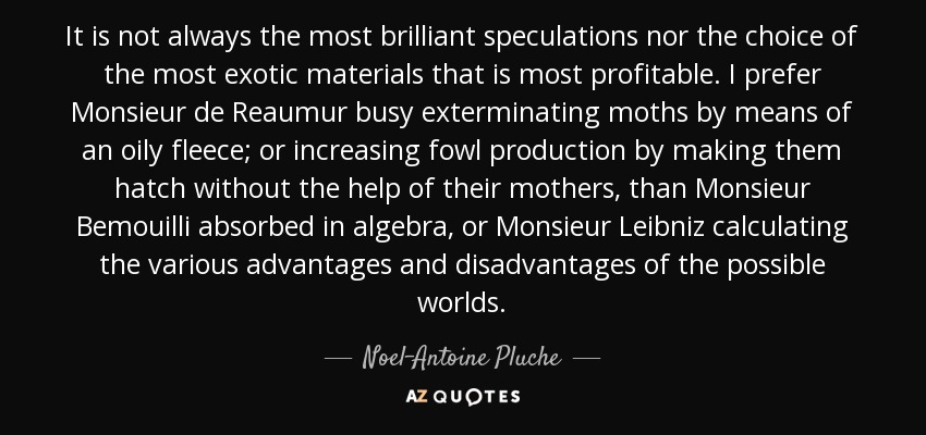 It is not always the most brilliant speculations nor the choice of the most exotic materials that is most profitable. I prefer Monsieur de Reaumur busy exterminating moths by means of an oily fleece; or increasing fowl production by making them hatch without the help of their mothers, than Monsieur Bemouilli absorbed in algebra, or Monsieur Leibniz calculating the various advantages and disadvantages of the possible worlds. - Noel-Antoine Pluche