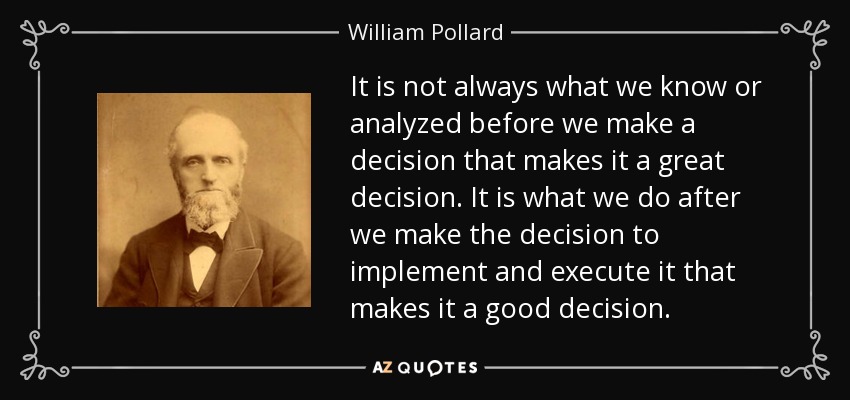 It is not always what we know or analyzed before we make a decision that makes it a great decision. It is what we do after we make the decision to implement and execute it that makes it a good decision. - William Pollard