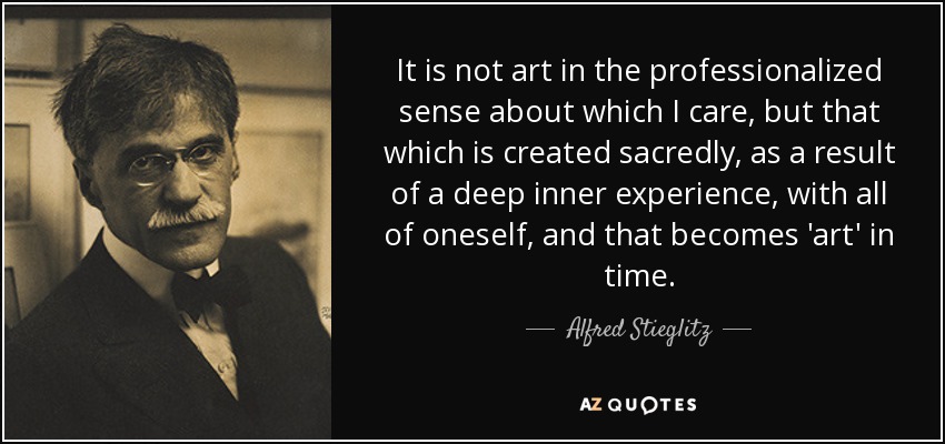 It is not art in the professionalized sense about which I care, but that which is created sacredly, as a result of a deep inner experience, with all of oneself, and that becomes 'art' in time. - Alfred Stieglitz