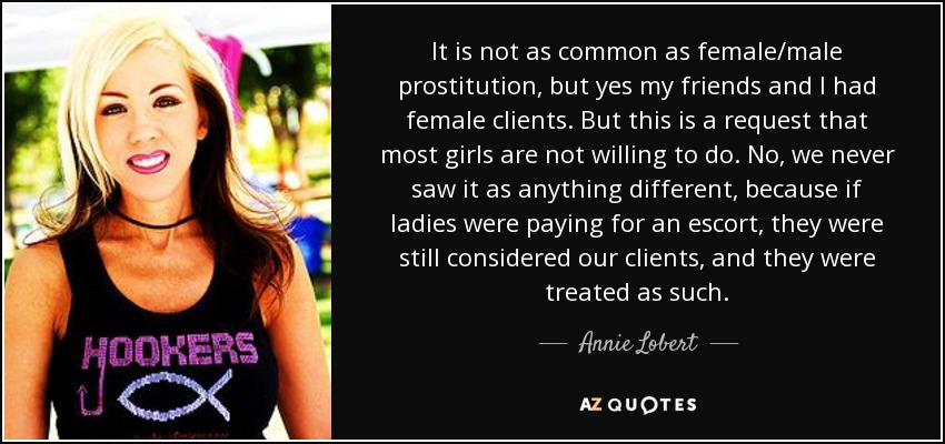 It is not as common as female/male prostitution, but yes my friends and I had female clients. But this is a request that most girls are not willing to do. No, we never saw it as anything different, because if ladies were paying for an escort, they were still considered our clients, and they were treated as such. - Annie Lobert