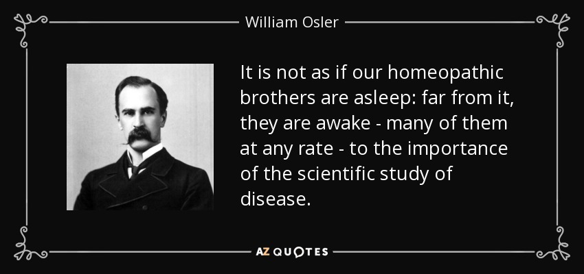 It is not as if our homeopathic brothers are asleep: far from it, they are awake - many of them at any rate - to the importance of the scientific study of disease. - William Osler