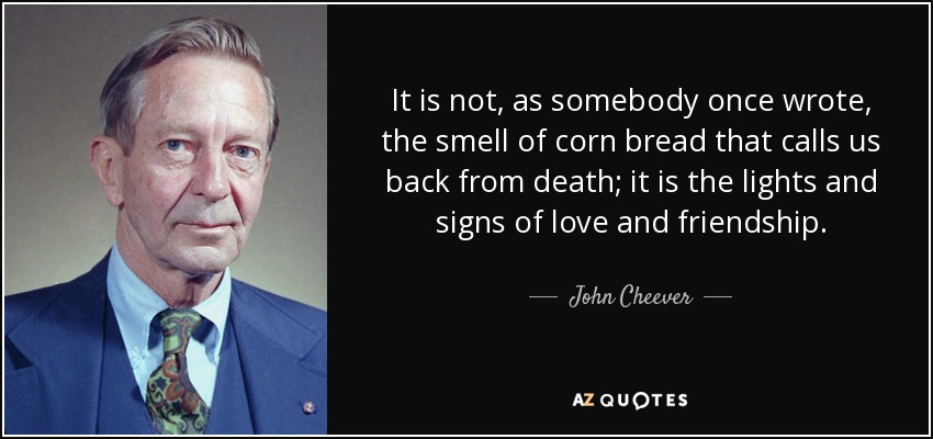 It is not, as somebody once wrote, the smell of corn bread that calls us back from death; it is the lights and signs of love and friendship. - John Cheever