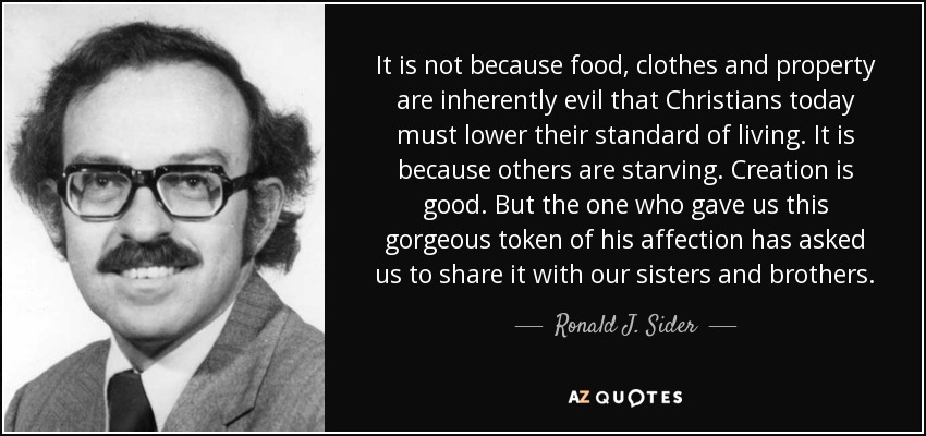 It is not because food, clothes and property are inherently evil that Christians today must lower their standard of living. It is because others are starving. Creation is good. But the one who gave us this gorgeous token of his affection has asked us to share it with our sisters and brothers. - Ronald J. Sider