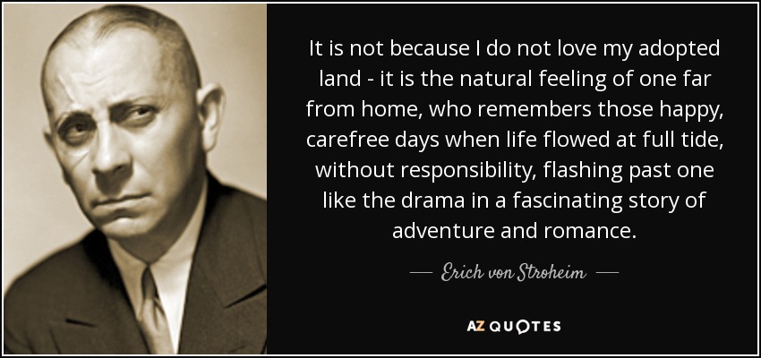 It is not because I do not love my adopted land - it is the natural feeling of one far from home, who remembers those happy, carefree days when life flowed at full tide, without responsibility, flashing past one like the drama in a fascinating story of adventure and romance. - Erich von Stroheim
