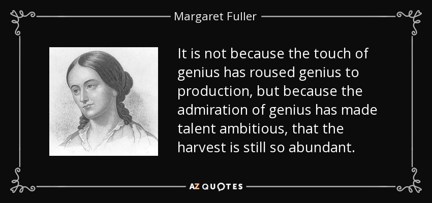 It is not because the touch of genius has roused genius to production, but because the admiration of genius has made talent ambitious, that the harvest is still so abundant. - Margaret Fuller
