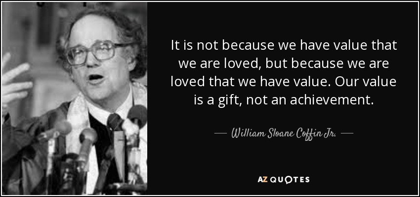 It is not because we have value that we are loved, but because we are loved that we have value. Our value is a gift, not an achievement. - William Sloane Coffin