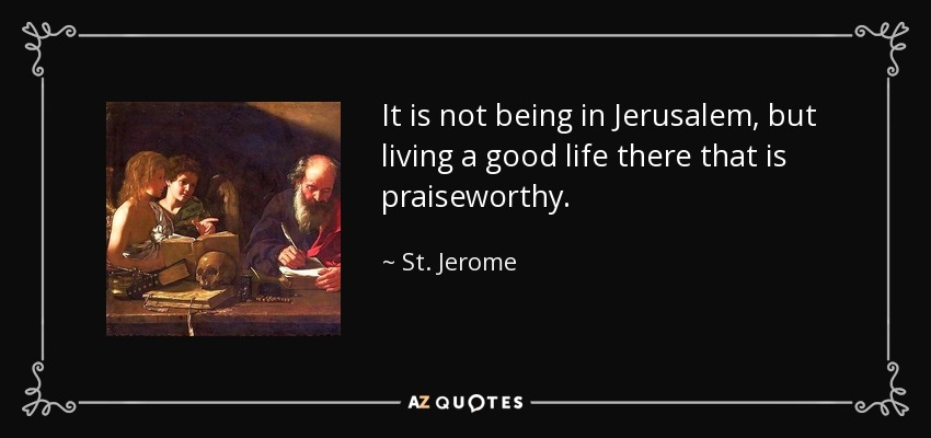 It is not being in Jerusalem, but living a good life there that is praiseworthy. - St. Jerome