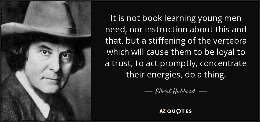 It is not book learning young men need, nor instruction about this and that, but a stiffening of the vertebra which will cause them to be loyal to a trust, to act promptly, concentrate their energies, do a thing. - Elbert Hubbard