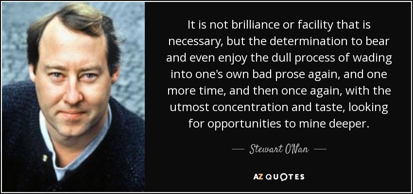 It is not brilliance or facility that is necessary, but the determination to bear and even enjoy the dull process of wading into one's own bad prose again, and one more time, and then once again, with the utmost concentration and taste, looking for opportunities to mine deeper. - Stewart O'Nan