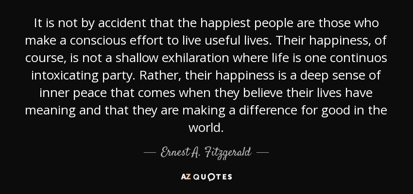 It is not by accident that the happiest people are those who make a conscious effort to live useful lives. Their happiness, of course, is not a shallow exhilaration where life is one continuos intoxicating party. Rather, their happiness is a deep sense of inner peace that comes when they believe their lives have meaning and that they are making a difference for good in the world. - Ernest A. Fitzgerald