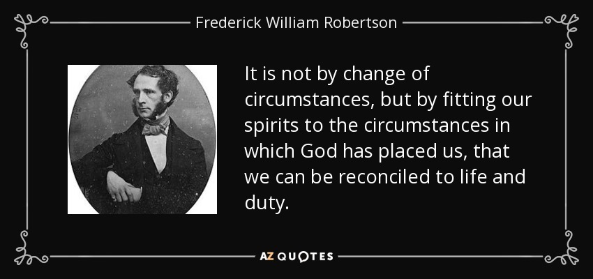 It is not by change of circumstances, but by fitting our spirits to the circumstances in which God has placed us, that we can be reconciled to life and duty. - Frederick William Robertson