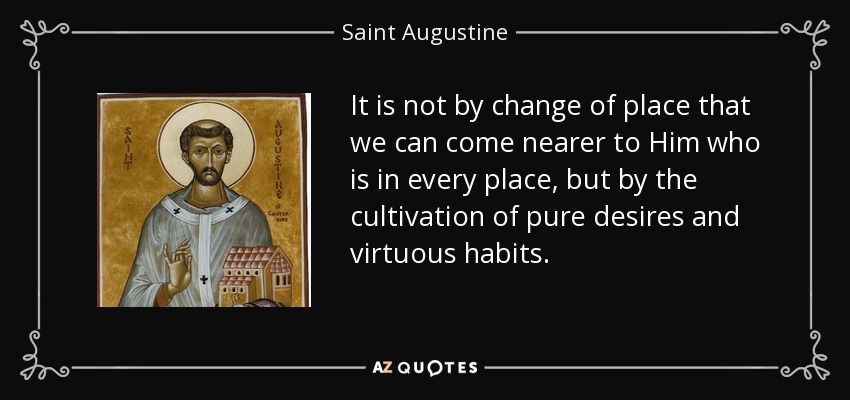 It is not by change of place that we can come nearer to Him who is in every place, but by the cultivation of pure desires and virtuous habits. - Saint Augustine