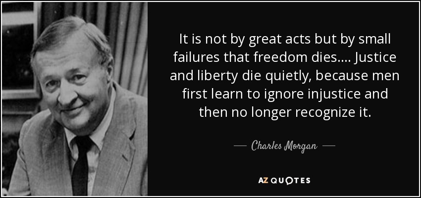 It is not by great acts but by small failures that freedom dies. . . . Justice and liberty die quietly, because men first learn to ignore injustice and then no longer recognize it. - Charles Morgan, Jr.