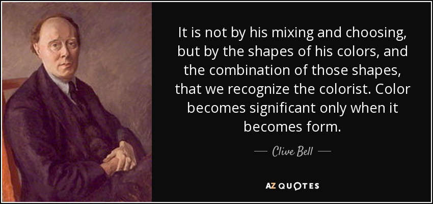 It is not by his mixing and choosing, but by the shapes of his colors, and the combination of those shapes, that we recognize the colorist. Color becomes significant only when it becomes form. - Clive Bell