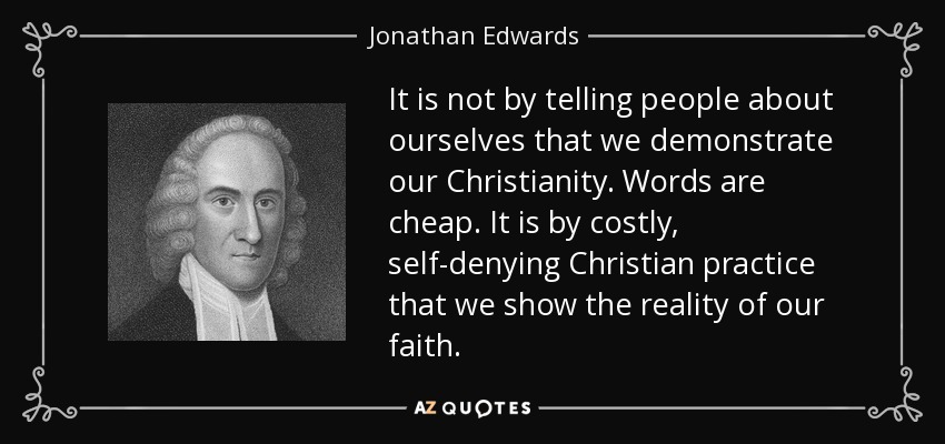 It is not by telling people about ourselves that we demonstrate our Christianity. Words are cheap. It is by costly, self-denying Christian practice that we show the reality of our faith. - Jonathan Edwards