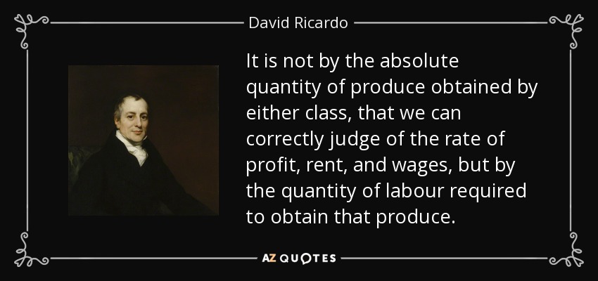 It is not by the absolute quantity of produce obtained by either class, that we can correctly judge of the rate of profit, rent, and wages, but by the quantity of labour required to obtain that produce. - David Ricardo