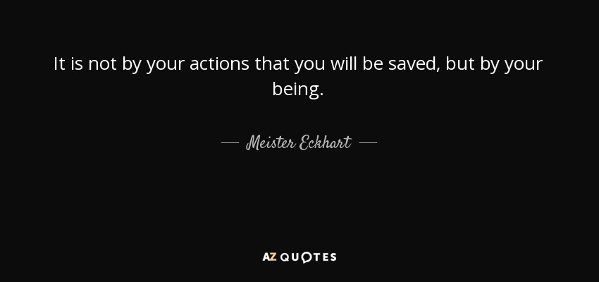 It is not by your actions that you will be saved, but by your being. - Meister Eckhart