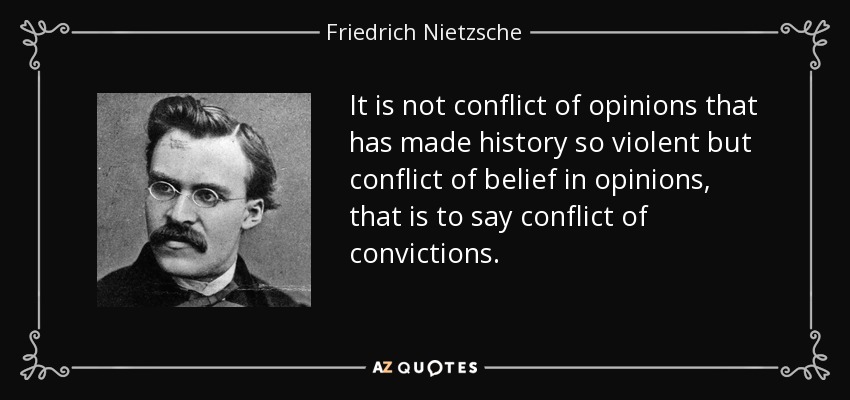 It is not conflict of opinions that has made history so violent but conflict of belief in opinions, that is to say conflict of convictions. - Friedrich Nietzsche