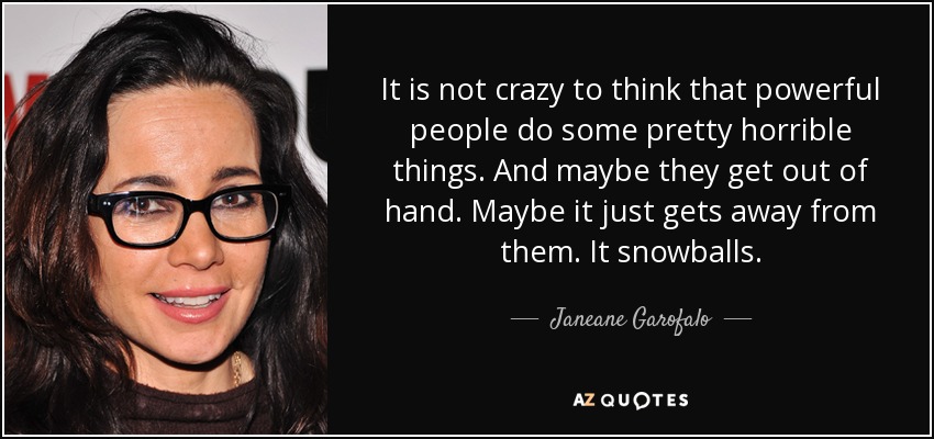 It is not crazy to think that powerful people do some pretty horrible things. And maybe they get out of hand. Maybe it just gets away from them. It snowballs. - Janeane Garofalo