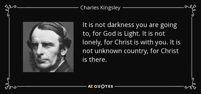 It is not darkness you are going to, for God is Light. It is not lonely, for Christ is with you. It is not unknown country, for Christ is there. - Charles Kingsley