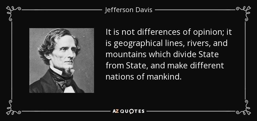It is not differences of opinion; it is geographical lines, rivers, and mountains which divide State from State, and make different nations of mankind. - Jefferson Davis