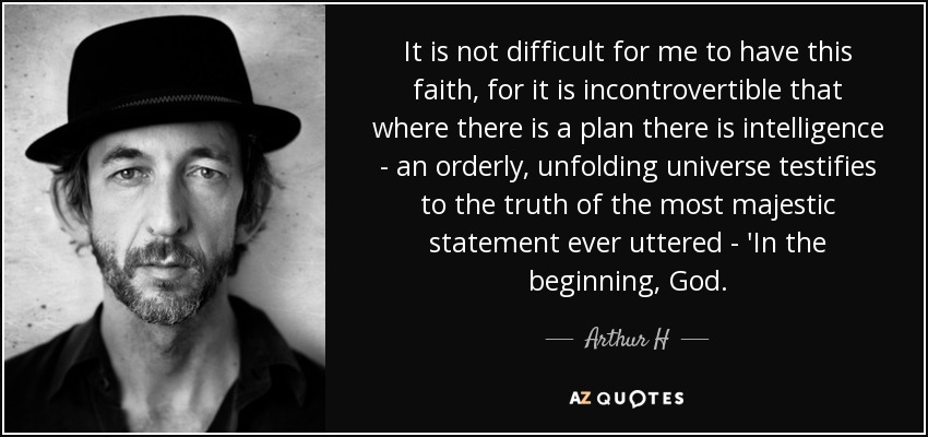 It is not difficult for me to have this faith, for it is incontrovertible that where there is a plan there is intelligence - an orderly, unfolding universe testifies to the truth of the most majestic statement ever uttered - 'In the beginning, God. - Arthur H